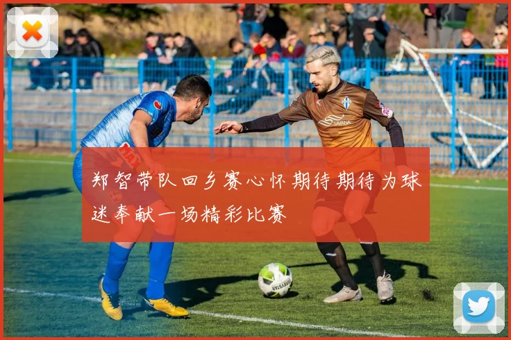 郑智带队回乡赛心怀期待期待为球迷奉献一场精彩比赛