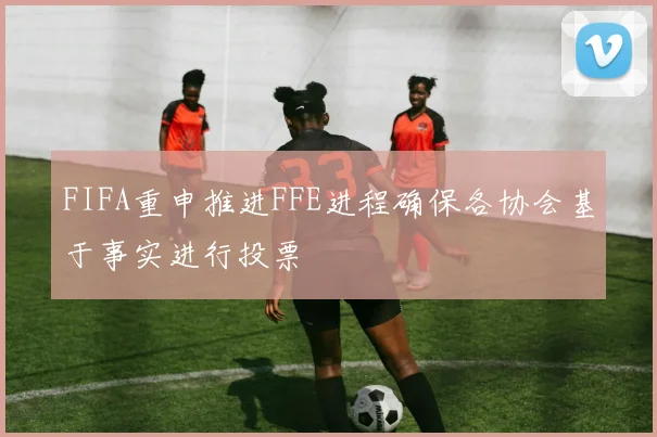 FIFA重申推进FFE进程确保各协会基于事实进行投票