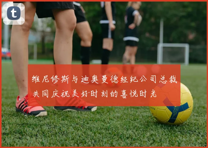 维尼修斯与迪奥曼德经纪公司总裁共同庆祝美好时刻的喜悦时光