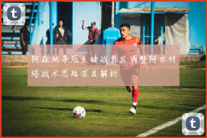 阿森纳争冠关键战首发调整阿尔特塔战术思路深度解析