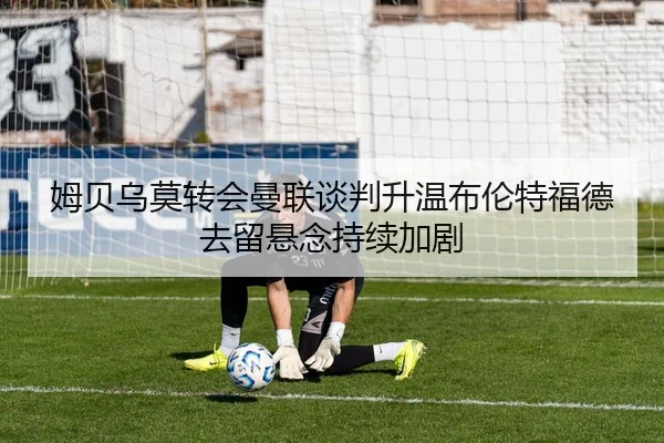 姆贝乌莫转会曼联谈判升温布伦特福德去留悬念持续加剧